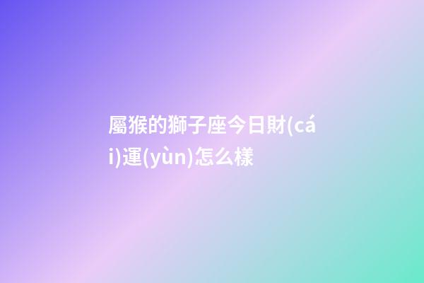 屬猴的獅子座今日財(cái)運(yùn)怎么樣