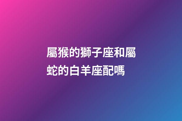 屬猴的獅子座和屬蛇的白羊座配嗎-第1張-星座運勢-玄機派