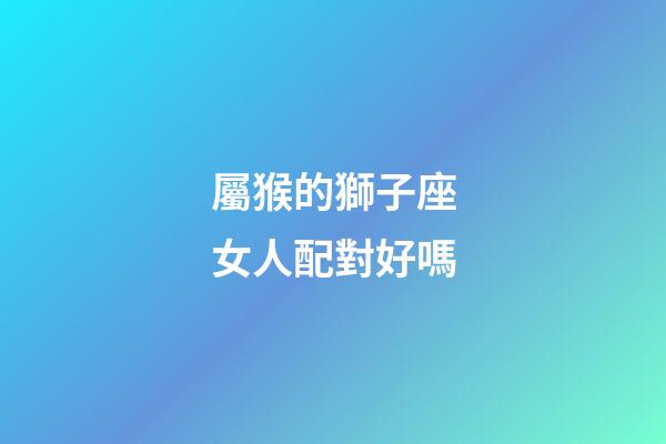 屬猴的獅子座女人配對好嗎-第1張-星座運勢-玄機派