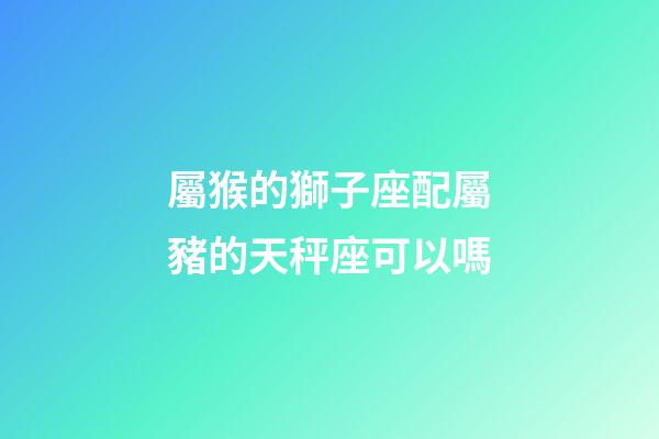 屬猴的獅子座配屬豬的天秤座可以嗎-第1張-星座運(yùn)勢-玄機(jī)派