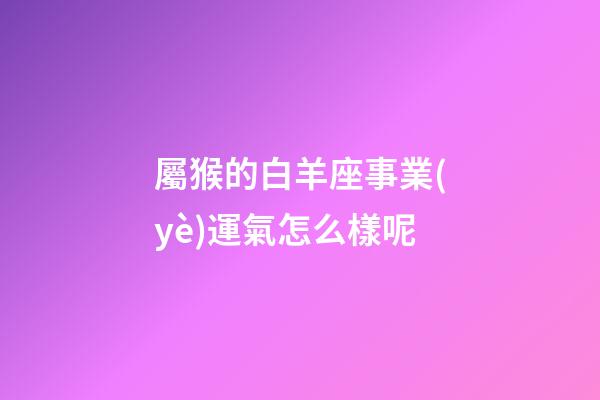 屬猴的白羊座事業(yè)運氣怎么樣呢-第1張-星座運勢-玄機派