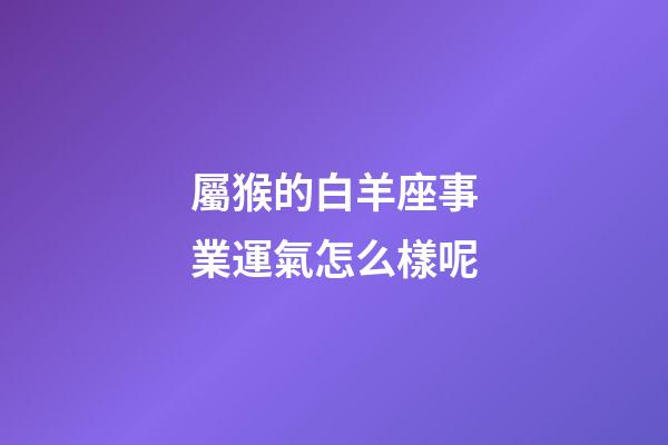 屬猴的白羊座事業運氣怎么樣呢-第1張-星座運勢-玄機派