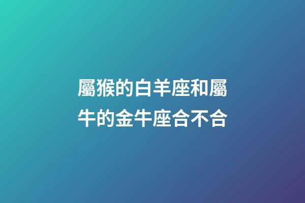 屬猴的白羊座和屬牛的金牛座合不合-第1張-星座運勢-玄機派
