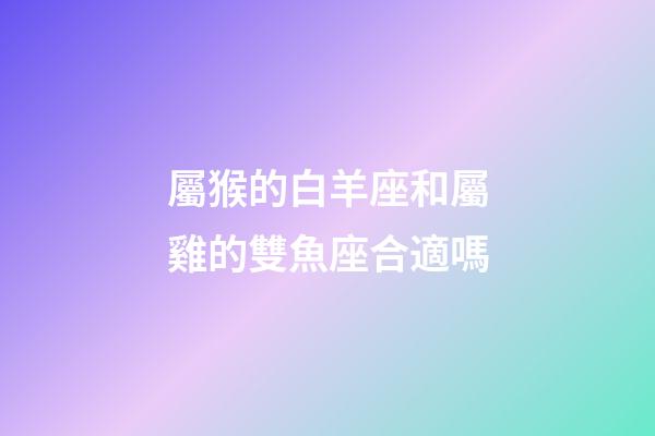 屬猴的白羊座和屬雞的雙魚座合適嗎-第1張-星座運勢-玄機派