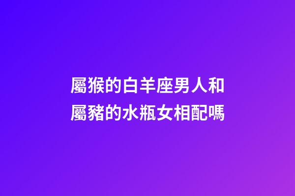 屬猴的白羊座男人和屬豬的水瓶女相配嗎-第1張-星座運勢-玄機派