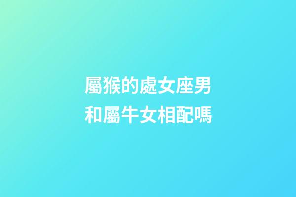 屬猴的處女座男和屬牛女相配嗎-第1張-星座運勢-玄機派