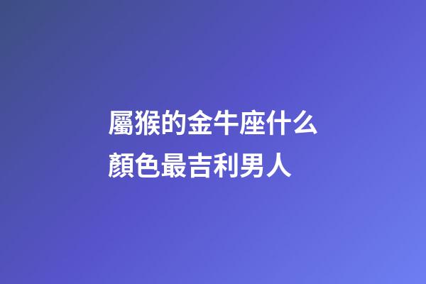 屬猴的金牛座什么顏色最吉利男人-第1張-星座運勢-玄機派