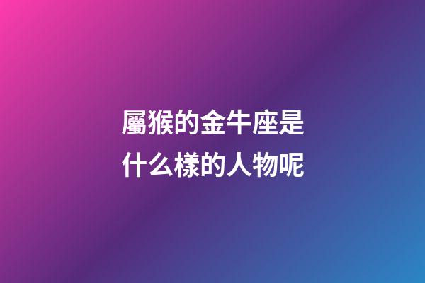 屬猴的金牛座是什么樣的人物呢-第1張-星座運勢-玄機派