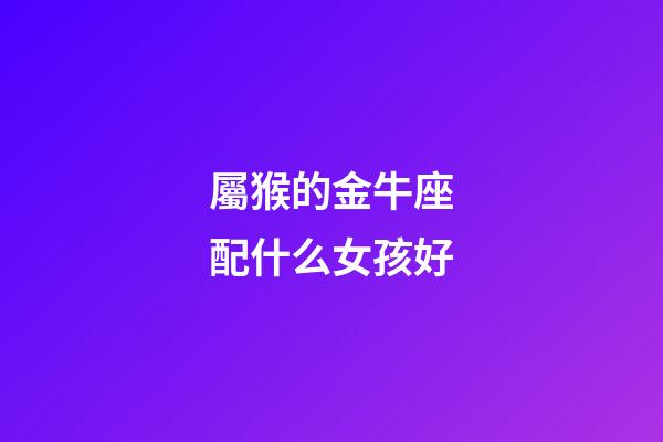 屬猴的金牛座配什么女孩好-第1張-星座運勢-玄機派