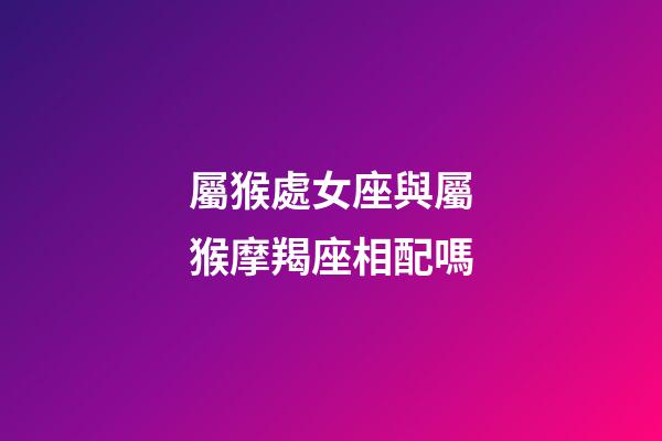 屬猴處女座與屬猴摩羯座相配嗎-第1張-星座運勢-玄機派