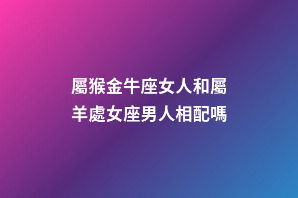 屬猴金牛座女人和屬羊處女座男人相配嗎-第1張-星座運(yùn)勢-玄機(jī)派