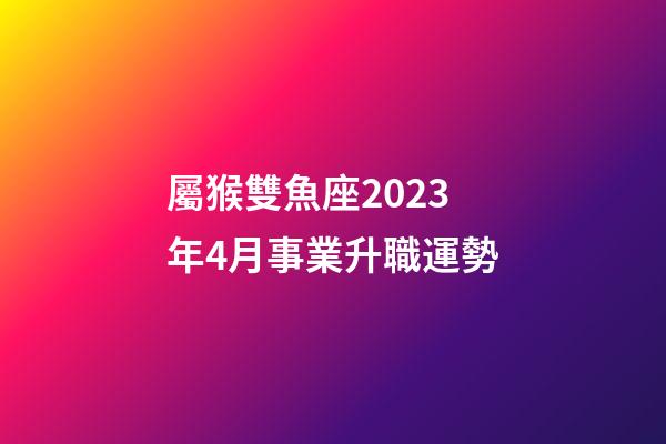 屬猴雙魚座2023年4月事業升職運勢-第1張-星座運勢-玄機派