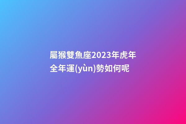 屬猴雙魚座2023年虎年全年運(yùn)勢如何呢