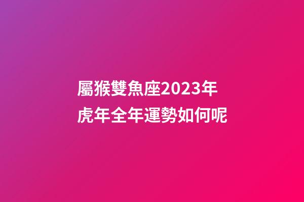 屬猴雙魚座2023年虎年全年運勢如何呢