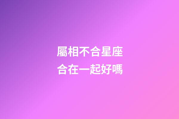 屬相不合星座合在一起好嗎-第1張-星座運勢-玄機派