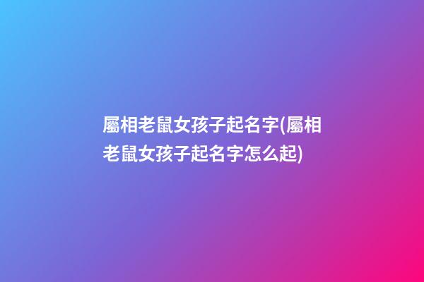 屬相老鼠女孩子起名字(屬相老鼠女孩子起名字怎么起)