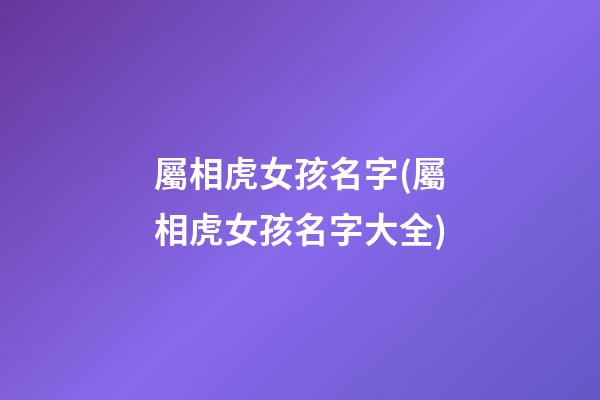 屬相虎女孩名字(屬相虎女孩名字大全)