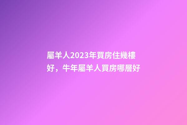 屬羊人2023年買房住幾樓好，牛年屬羊人買房哪層好