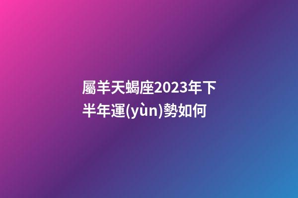 屬羊天蝎座2023年下半年運(yùn)勢如何