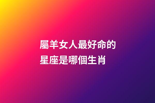 屬羊女人最好命的星座是哪個生肖-第1張-星座運勢-玄機派