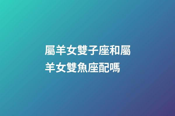 屬羊女雙子座和屬羊女雙魚座配嗎-第1張-星座運勢-玄機派