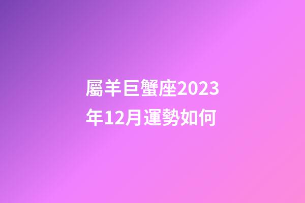 屬羊巨蟹座2023年12月運勢如何-第1張-星座運勢-玄機派