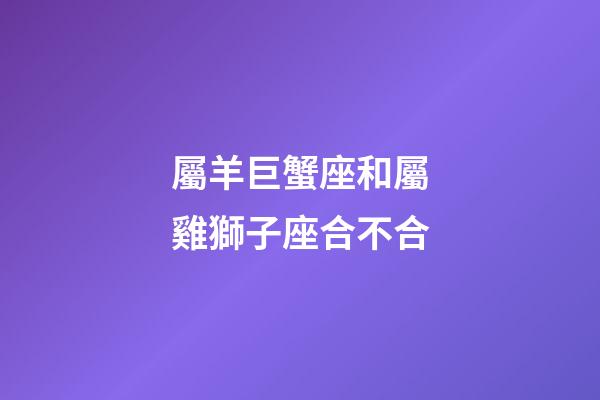 屬羊巨蟹座和屬雞獅子座合不合-第1張-星座運勢-玄機派