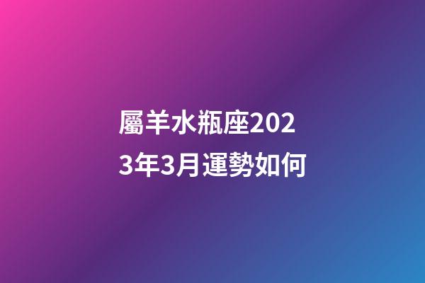 屬羊水瓶座2023年3月運勢如何-第1張-星座運勢-玄機派