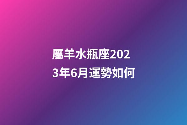 屬羊水瓶座2023年6月運勢如何-第1張-星座運勢-玄機派