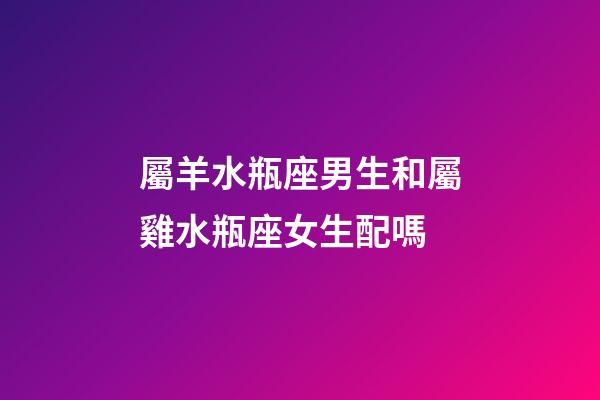 屬羊水瓶座男生和屬雞水瓶座女生配嗎-第1張-星座運勢-玄機派