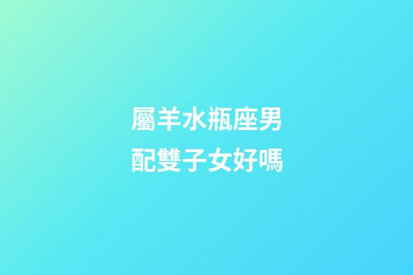 屬羊水瓶座男配雙子女好嗎-第1張-星座運勢-玄機派