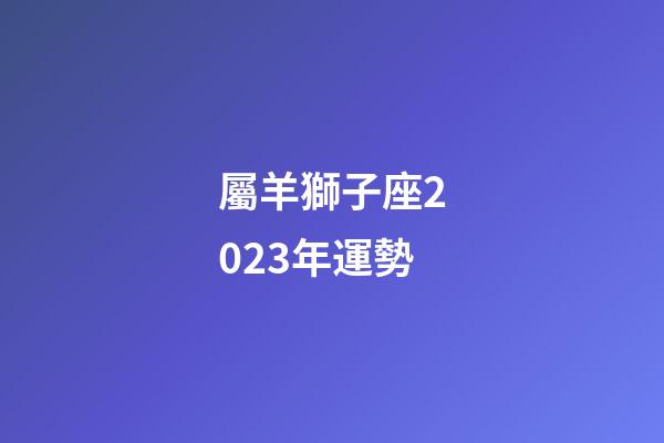 屬羊獅子座2023年運勢-第1張-星座運勢-玄機派