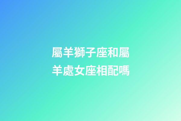 屬羊獅子座和屬羊處女座相配嗎-第1張-星座運勢-玄機派