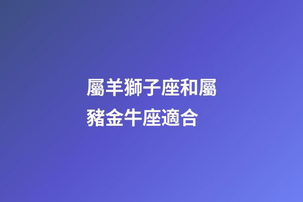 屬羊獅子座和屬豬金牛座適合-第1張-星座運(yùn)勢(shì)-玄機(jī)派