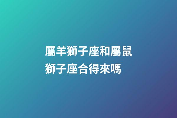屬羊獅子座和屬鼠獅子座合得來嗎-第1張-星座運勢-玄機派