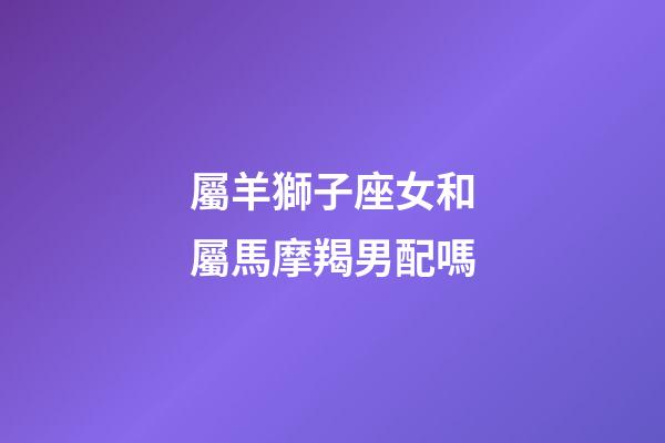 屬羊獅子座女和屬馬摩羯男配嗎-第1張-星座運勢-玄機派
