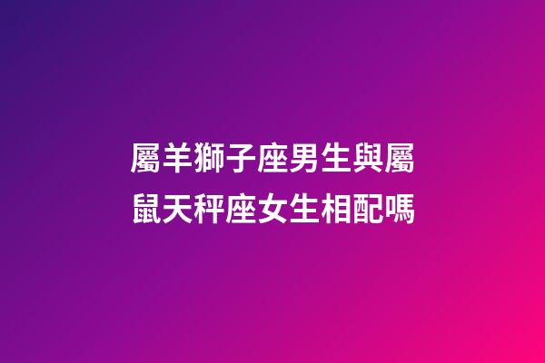 屬羊獅子座男生與屬鼠天秤座女生相配嗎-第1張-星座運勢-玄機派