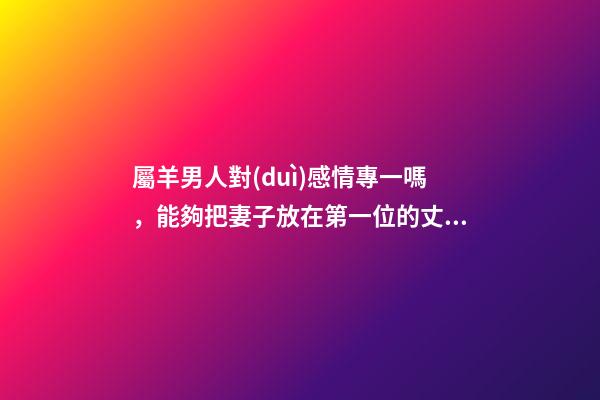 屬羊男人對(duì)感情專一嗎，能夠把妻子放在第一位的丈夫-第1張-觀點(diǎn)-玄機(jī)派