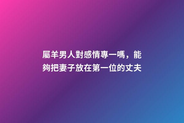 屬羊男人對感情專一嗎，能夠把妻子放在第一位的丈夫-第1張-觀點(diǎn)-玄機(jī)派
