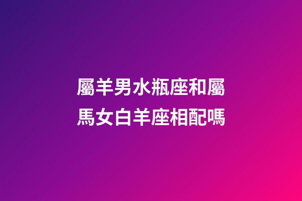 屬羊男水瓶座和屬馬女白羊座相配嗎-第1張-星座運(yùn)勢(shì)-玄機(jī)派