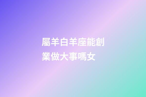 屬羊白羊座能創業做大事嗎女-第1張-星座運勢-玄機派