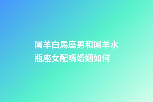 屬羊白馬座男和屬羊水瓶座女配嗎婚姻如何-第1張-星座運勢-玄機派