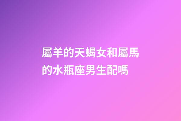 屬羊的天蝎女和屬馬的水瓶座男生配嗎-第1張-星座運(yùn)勢-玄機(jī)派