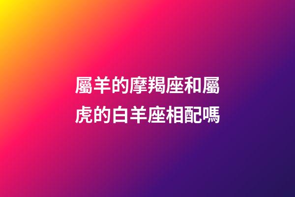 屬羊的摩羯座和屬虎的白羊座相配嗎-第1張-星座運(yùn)勢(shì)-玄機(jī)派