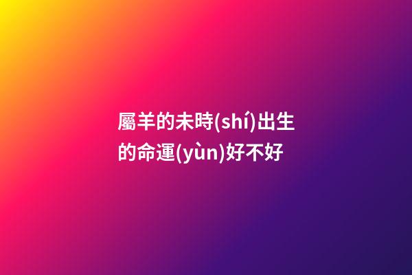 屬羊的未時(shí)出生的命運(yùn)好不好