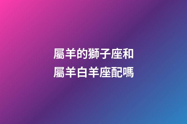 屬羊的獅子座和屬羊白羊座配嗎-第1張-星座運(yùn)勢-玄機(jī)派