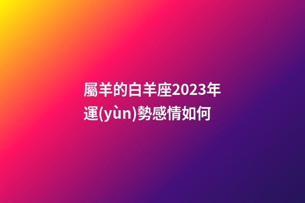 屬羊的白羊座2023年運(yùn)勢感情如何-第1張-星座運(yùn)勢-玄機(jī)派