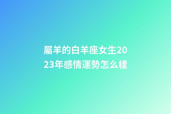 屬羊的白羊座女生2023年感情運勢怎么樣-第1張-星座運勢-玄機派