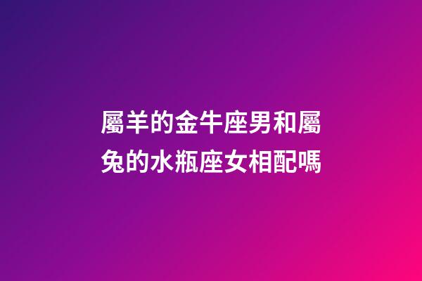 屬羊的金牛座男和屬兔的水瓶座女相配嗎-第1張-星座運勢-玄機派