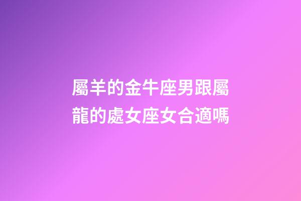 屬羊的金牛座男跟屬龍的處女座女合適嗎-第1張-星座運勢-玄機派